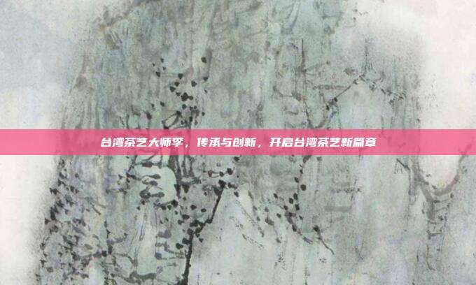台湾茶艺大师李，传承与创新，开启台湾茶艺新篇章