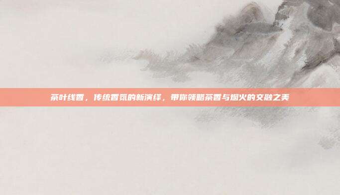 茶叶线香，传统香氛的新演绎，带你领略茶香与烟火的交融之美