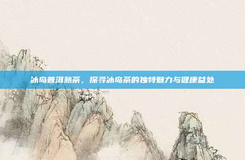冰岛普洱熟茶，探寻冰岛茶的独特魅力与健康益处