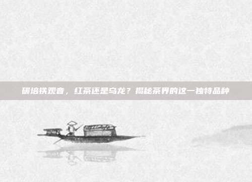 碳培铁观音，红茶还是乌龙？揭秘茶界的这一独特品种