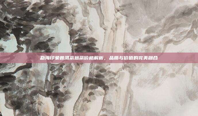 勐海印象普洱茶熟茶价格解析，品质与价值的完美融合