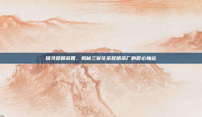 探寻昆明茶香，揭秘三窨花茶昆明茶厂的匠心独运