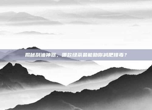 揭秘刮油神器，哪款绿茶最能助你减肥排毒？