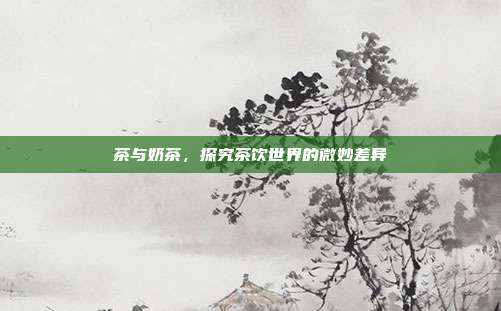 茶与奶茶，探究茶饮世界的微妙差异
