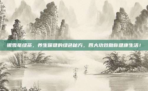 银雪毫绿茶，养生保健的绿色秘方，四大功效助你健康生活！