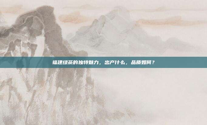 福建绿茶的独特魅力，出产什么，品质如何？