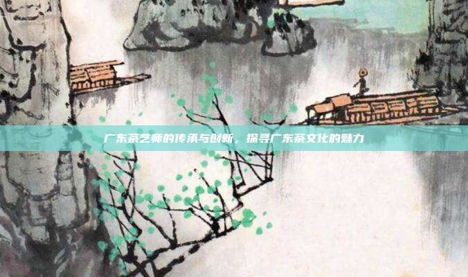 广东茶艺师的传承与创新，探寻广东茶文化的魅力