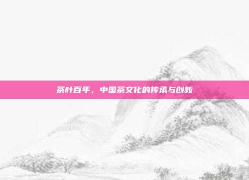 茶叶百年，中国茶文化的传承与创新