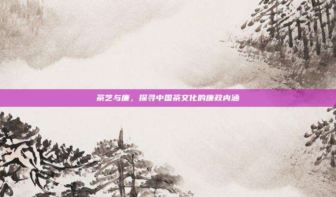 茶艺与廉，探寻中国茶文化的廉政内涵