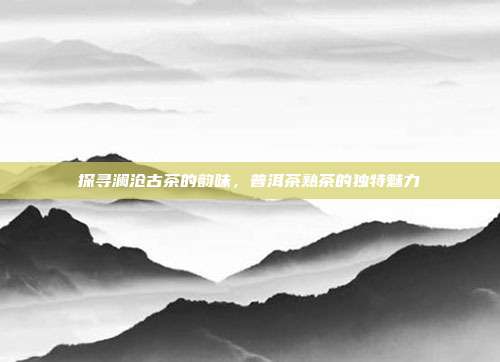 探寻澜沧古茶的韵味，普洱茶熟茶的独特魅力