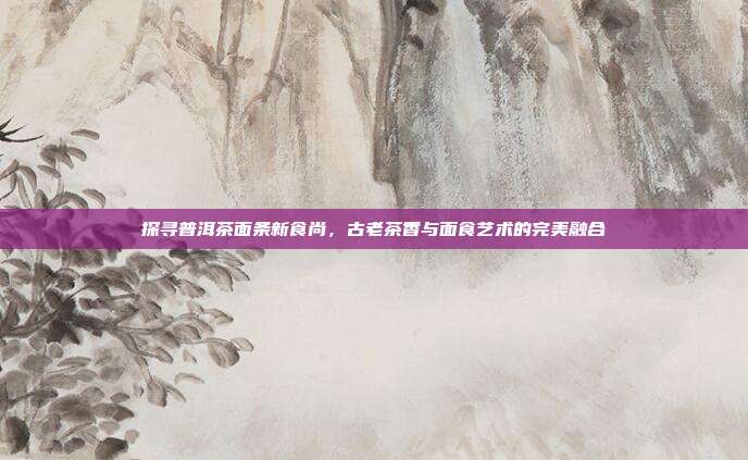 探寻普洱茶面条新食尚，古老茶香与面食艺术的完美融合