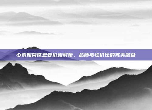 心素如简铁观音价格解析，品质与性价比的完美融合