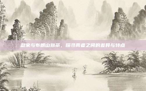 勐宋与布朗山熟茶，探寻两者之间的差异与特点