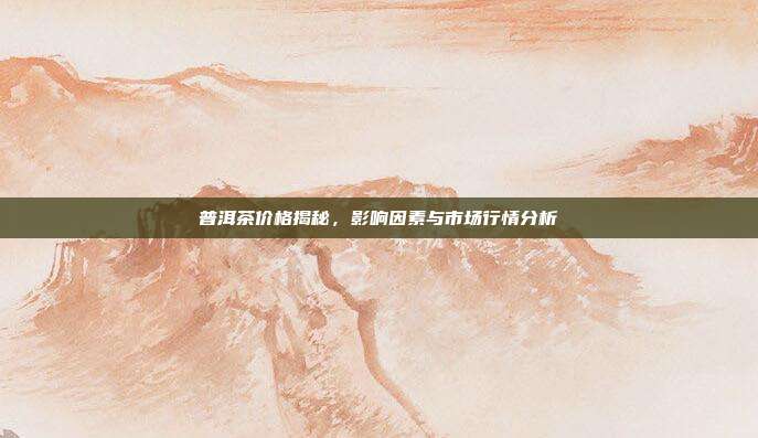 普洱茶价格揭秘，影响因素与市场行情分析