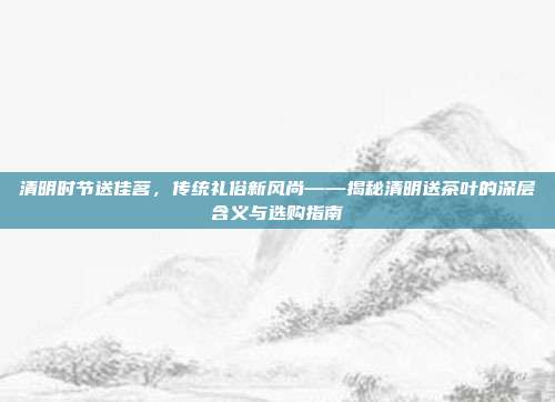 清明时节送佳茗，传统礼俗新风尚——揭秘清明送茶叶的深层含义与选购指南