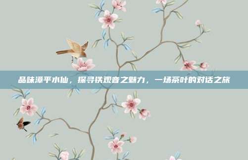 品味漳平水仙，探寻铁观音之魅力，一场茶叶的对话之旅