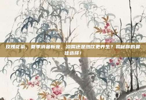 玫瑰花茶，夏季消暑新宠，凉喝还是热饮更养生？揭秘你的最佳选择！