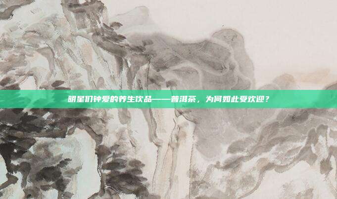 明星们钟爱的养生饮品——普洱茶，为何如此受欢迎？