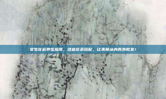 女生花茶养生指南，这些花茶搭配，让美丽从内而外散发！