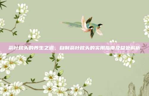 茶叶枕头的养生之道，自制茶叶枕头的实用指南及益处解析