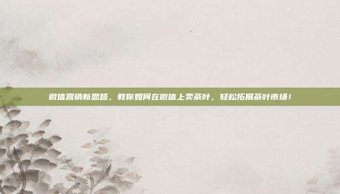 微信营销新思路，教你如何在微信上卖茶叶，轻松拓展茶叶市场！