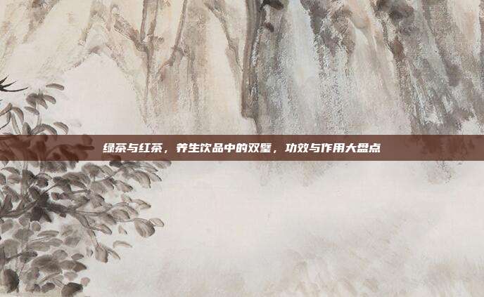 绿茶与红茶，养生饮品中的双璧，功效与作用大盘点