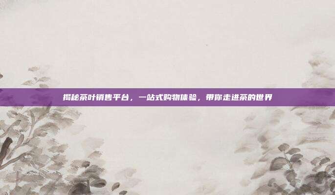 揭秘茶叶销售平台，一站式购物体验，带你走进茶的世界