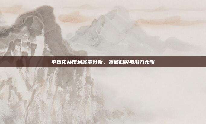 中国花茶市场容量分析，发展趋势与潜力无限