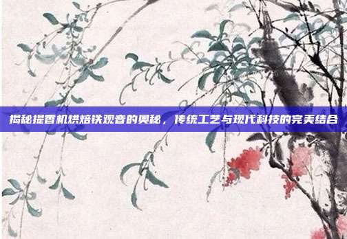 揭秘提香机烘焙铁观音的奥秘，传统工艺与现代科技的完美结合