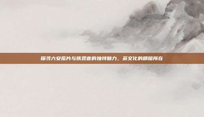 探寻六安瓜片与铁观音的独特魅力，茶文化的精髓所在