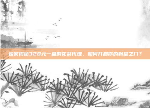 独家揭秘328元一盒的花茶代理，如何开启你的财富之门？