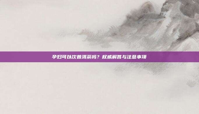 孕妇可以饮普洱茶吗？权威解答与注意事项