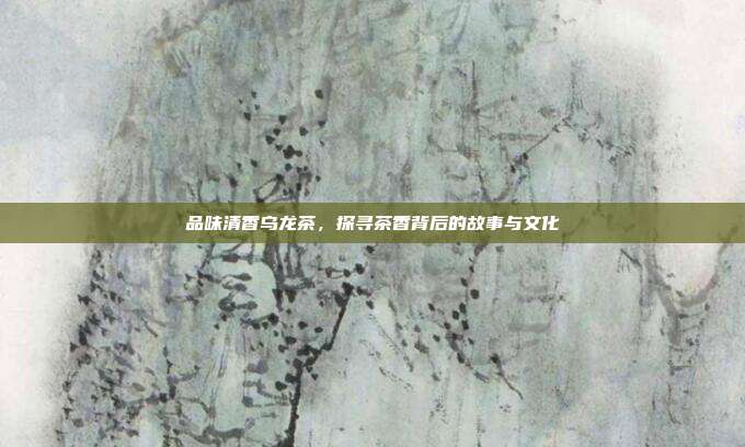 品味清香乌龙茶，探寻茶香背后的故事与文化