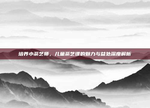 培养小茶艺师，儿童茶艺课的魅力与益处深度解析