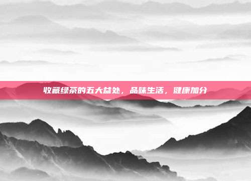 收藏绿茶的五大益处，品味生活，健康加分