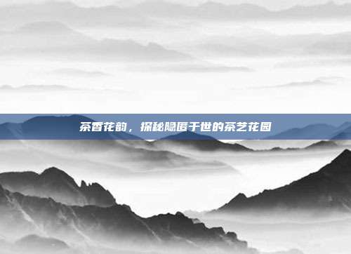 茶香花韵，探秘隐匿于世的茶艺花园