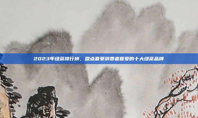 2023年绿茶排行榜，盘点最受消费者喜爱的十大绿茶品牌