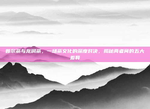 普尔茶与龙润茶，一场茶文化的深度对决，揭秘两者间的五大差异