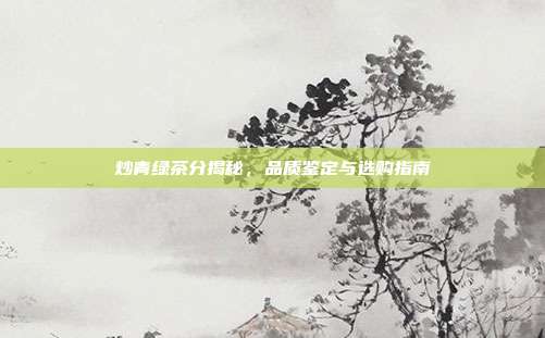 炒青绿茶分揭秘，品质鉴定与选购指南