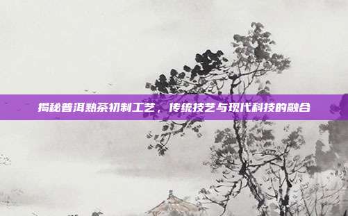 揭秘普洱熟茶初制工艺，传统技艺与现代科技的融合