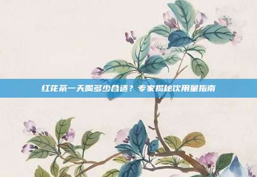 红花茶一天喝多少合适？专家揭秘饮用量指南