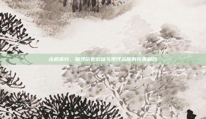 古桥茶叶，探寻历史韵味与现代品质的完美融合