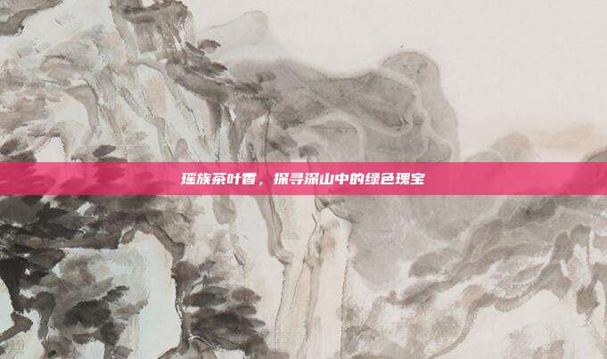 瑶族茶叶香，探寻深山中的绿色瑰宝