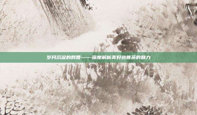 岁月沉淀的醇香——深度解析美好熟普茶的魅力
