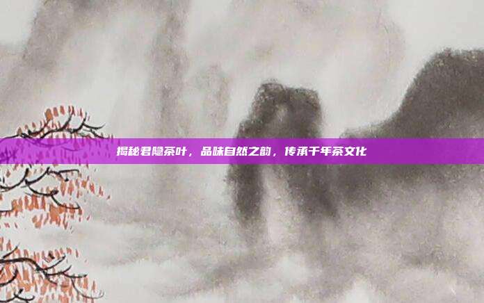 揭秘君隐茶叶，品味自然之韵，传承千年茶文化