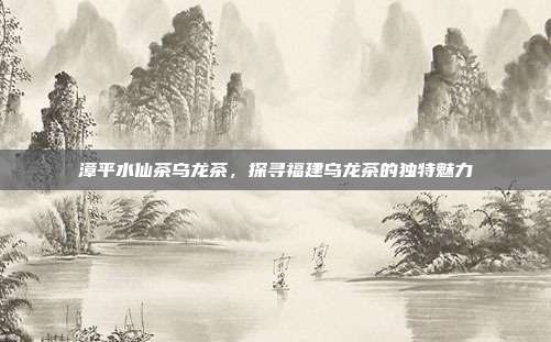 漳平水仙茶乌龙茶，探寻福建乌龙茶的独特魅力