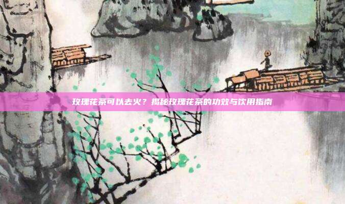 玫瑰花茶可以去火？揭秘玫瑰花茶的功效与饮用指南