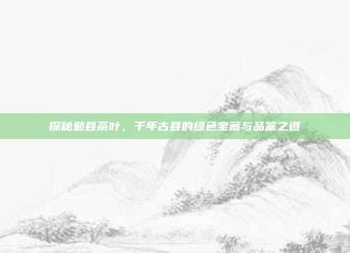 探秘勉县茶叶，千年古县的绿色宝藏与品鉴之道