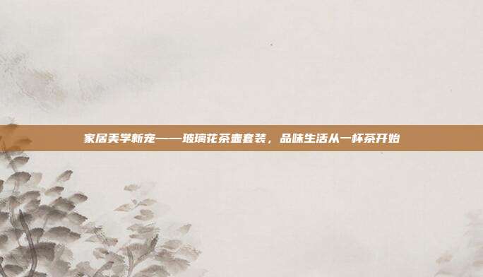 家居美学新宠——玻璃花茶壶套装，品味生活从一杯茶开始