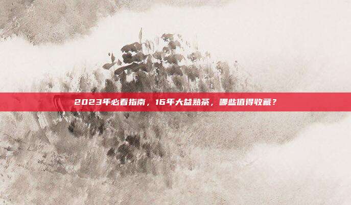 2023年必看指南，16年大益熟茶，哪些值得收藏？